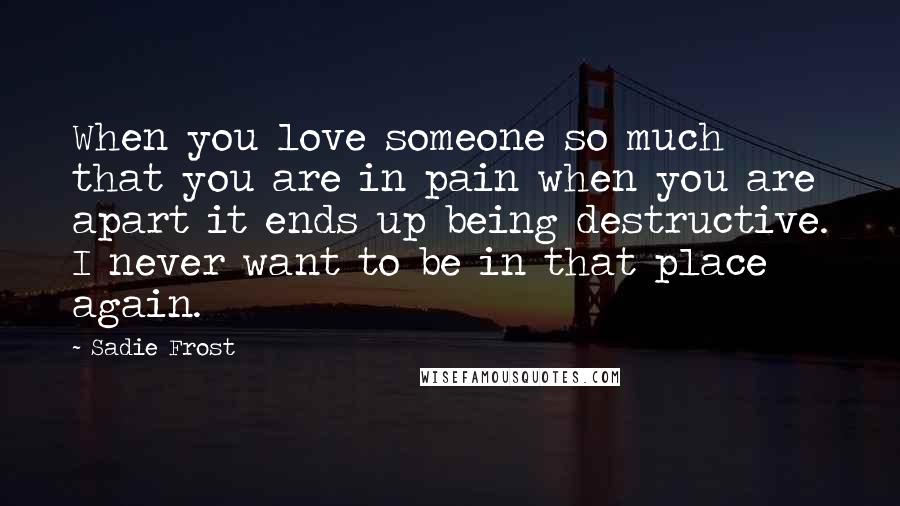 Sadie Frost Quotes: When you love someone so much that you are in pain when you are apart it ends up being destructive. I never want to be in that place again.