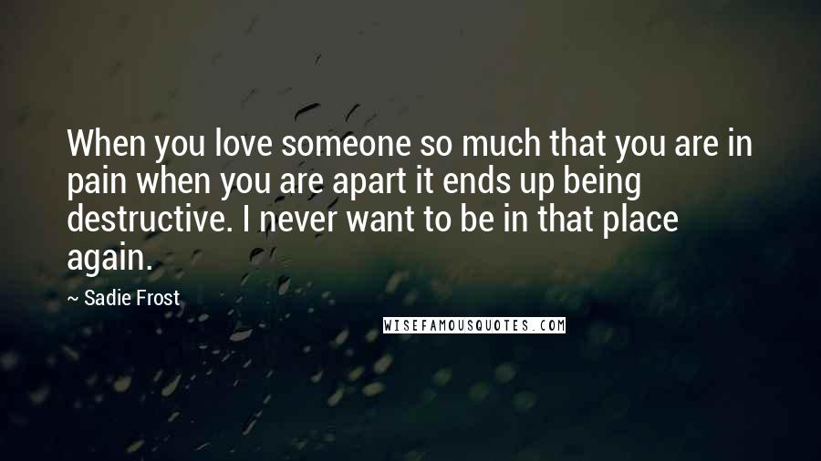 Sadie Frost Quotes: When you love someone so much that you are in pain when you are apart it ends up being destructive. I never want to be in that place again.