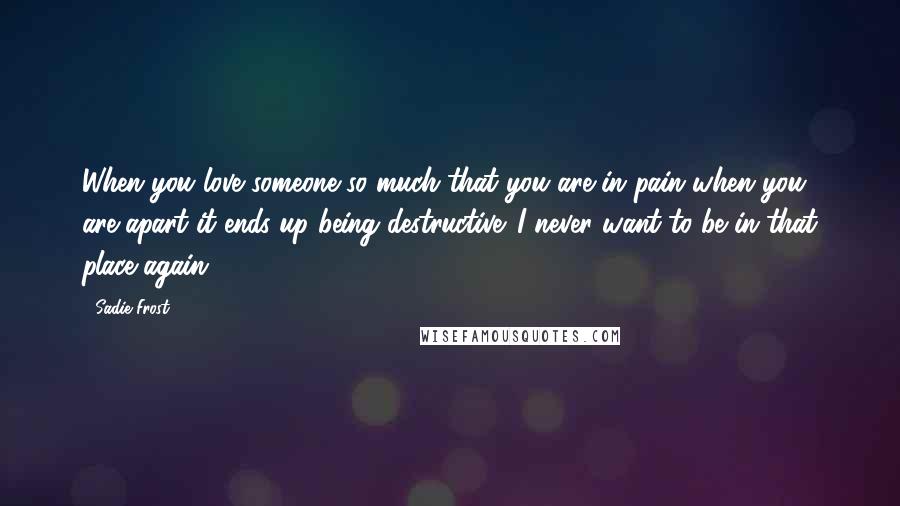 Sadie Frost Quotes: When you love someone so much that you are in pain when you are apart it ends up being destructive. I never want to be in that place again.