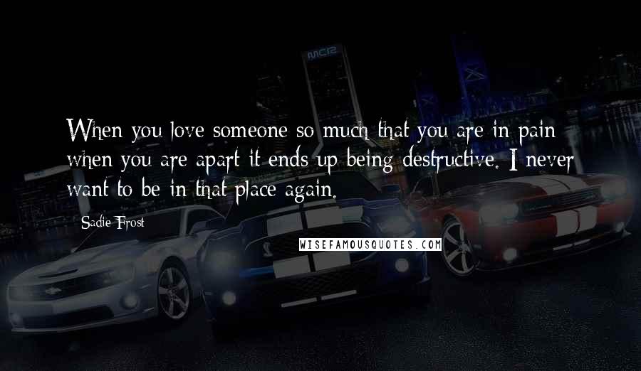 Sadie Frost Quotes: When you love someone so much that you are in pain when you are apart it ends up being destructive. I never want to be in that place again.