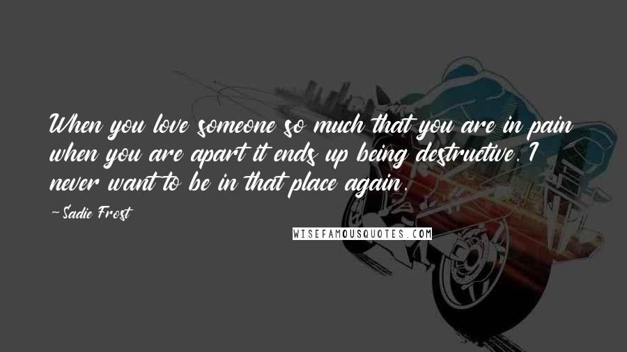 Sadie Frost Quotes: When you love someone so much that you are in pain when you are apart it ends up being destructive. I never want to be in that place again.