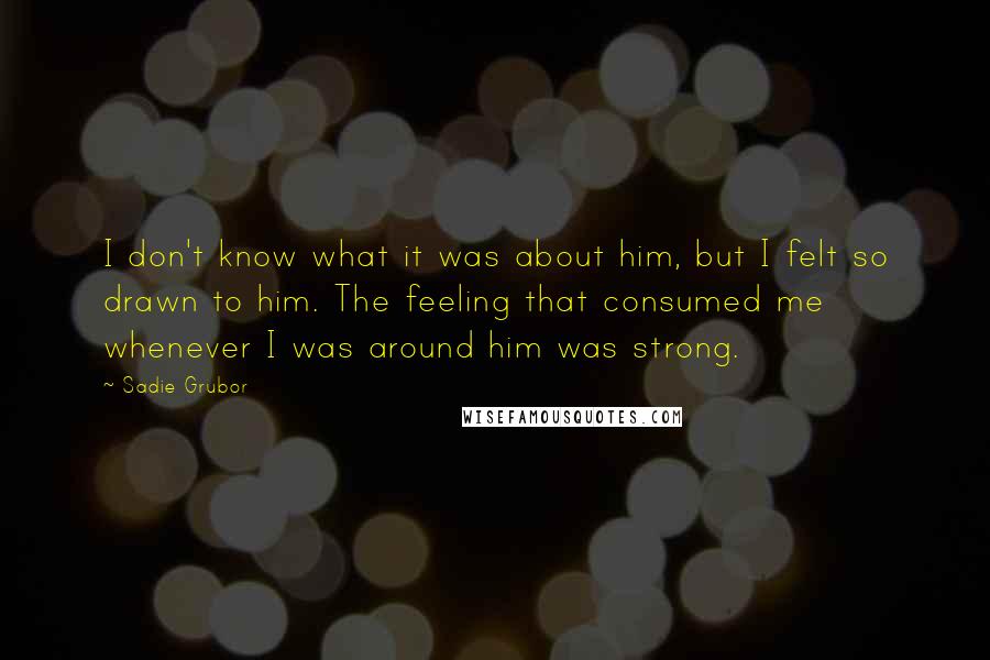 Sadie Grubor Quotes: I don't know what it was about him, but I felt so drawn to him. The feeling that consumed me whenever I was around him was strong.