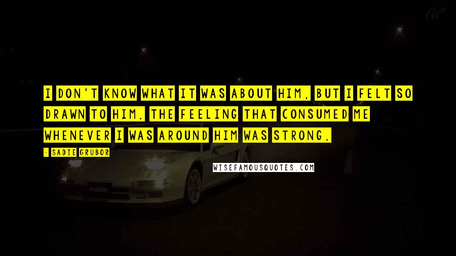 Sadie Grubor Quotes: I don't know what it was about him, but I felt so drawn to him. The feeling that consumed me whenever I was around him was strong.