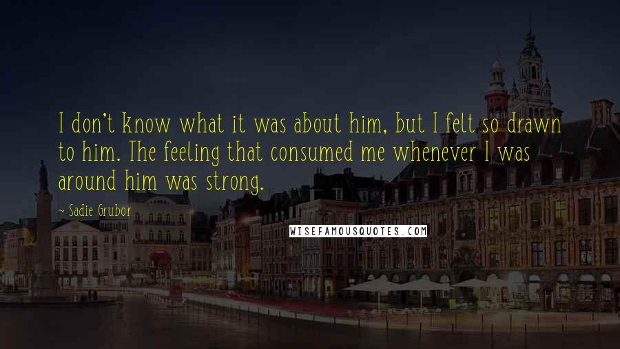 Sadie Grubor Quotes: I don't know what it was about him, but I felt so drawn to him. The feeling that consumed me whenever I was around him was strong.