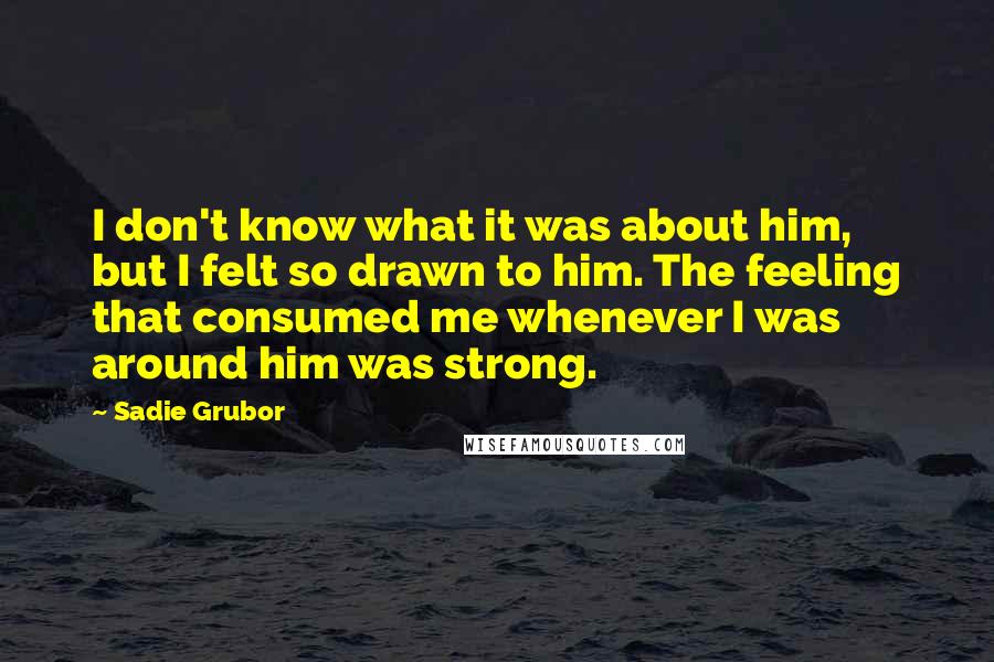 Sadie Grubor Quotes: I don't know what it was about him, but I felt so drawn to him. The feeling that consumed me whenever I was around him was strong.