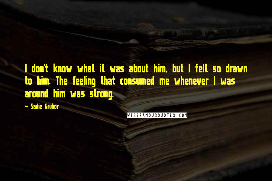 Sadie Grubor Quotes: I don't know what it was about him, but I felt so drawn to him. The feeling that consumed me whenever I was around him was strong.