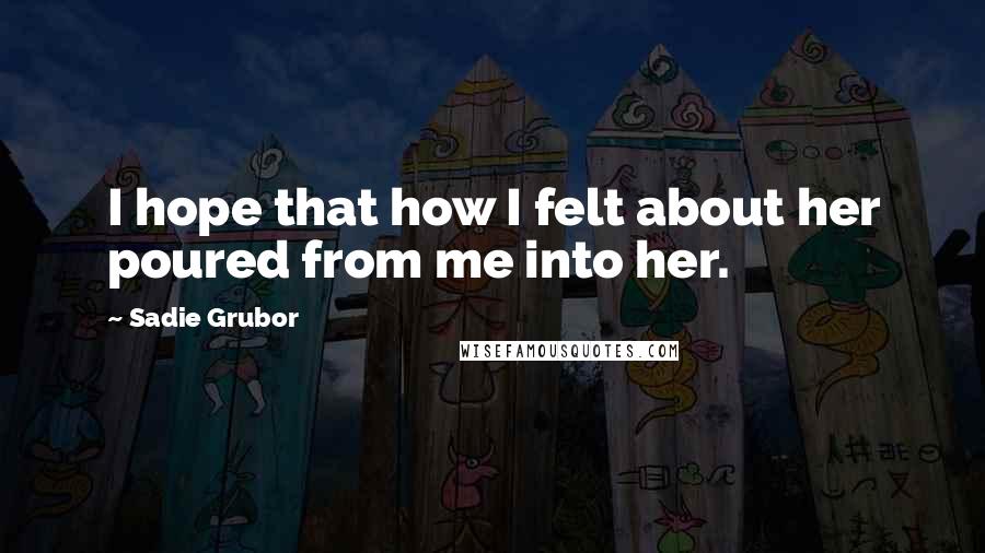 Sadie Grubor Quotes: I hope that how I felt about her poured from me into her.