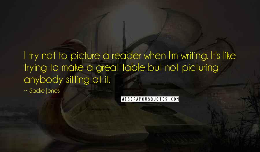Sadie Jones Quotes: I try not to picture a reader when I'm writing. It's like trying to make a great table but not picturing anybody sitting at it.