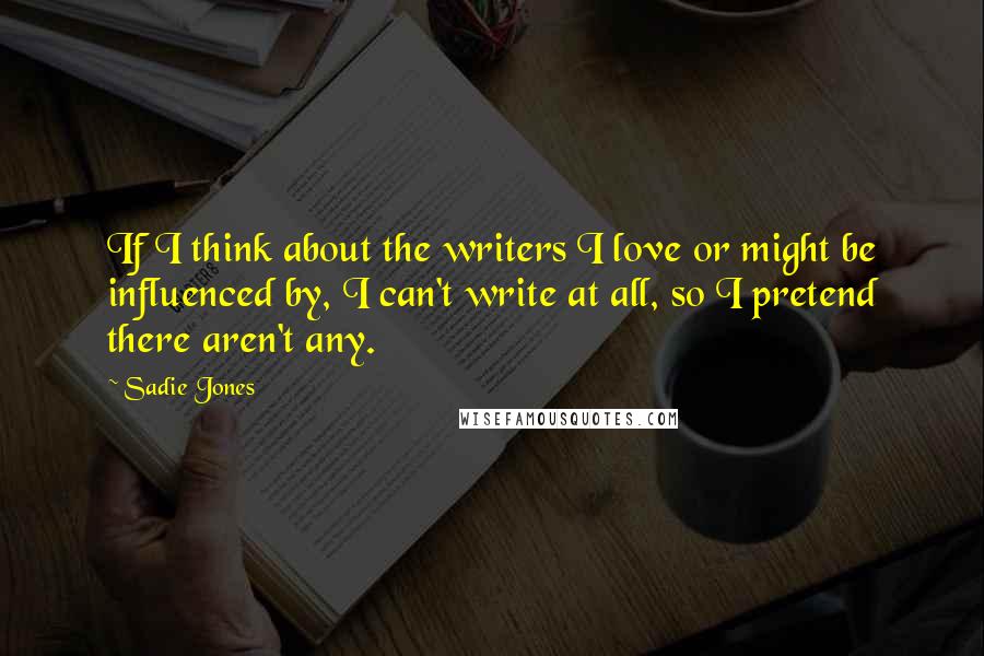 Sadie Jones Quotes: If I think about the writers I love or might be influenced by, I can't write at all, so I pretend there aren't any.
