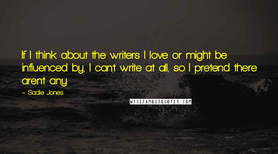 Sadie Jones Quotes: If I think about the writers I love or might be influenced by, I can't write at all, so I pretend there aren't any.