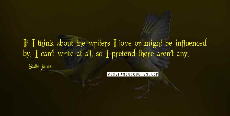 Sadie Jones Quotes: If I think about the writers I love or might be influenced by, I can't write at all, so I pretend there aren't any.