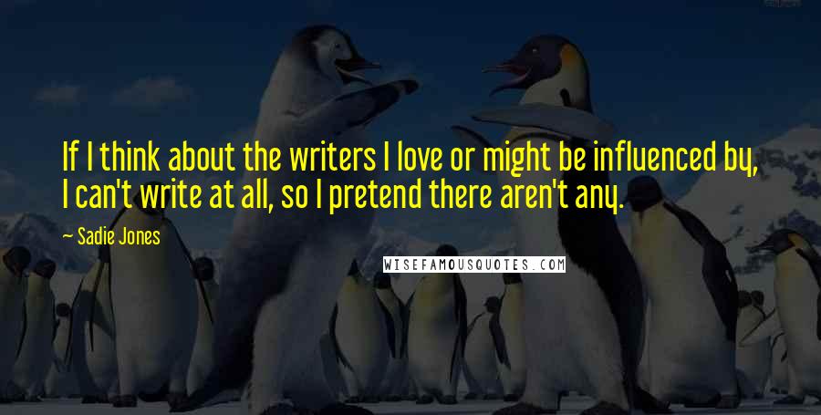 Sadie Jones Quotes: If I think about the writers I love or might be influenced by, I can't write at all, so I pretend there aren't any.