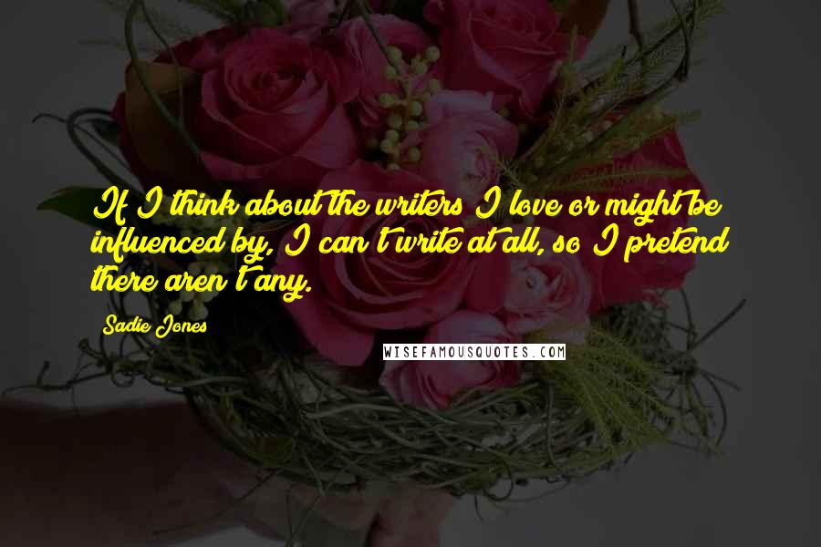 Sadie Jones Quotes: If I think about the writers I love or might be influenced by, I can't write at all, so I pretend there aren't any.