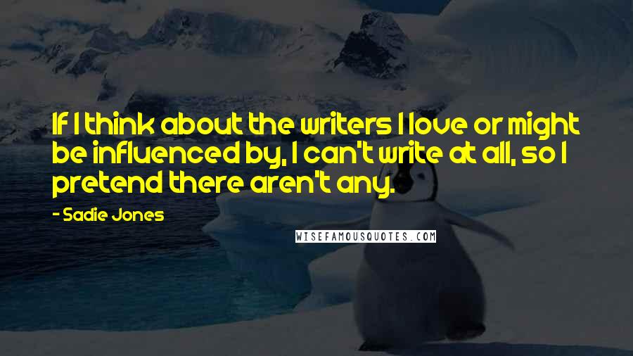 Sadie Jones Quotes: If I think about the writers I love or might be influenced by, I can't write at all, so I pretend there aren't any.