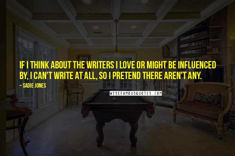 Sadie Jones Quotes: If I think about the writers I love or might be influenced by, I can't write at all, so I pretend there aren't any.