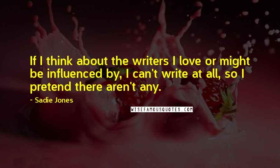 Sadie Jones Quotes: If I think about the writers I love or might be influenced by, I can't write at all, so I pretend there aren't any.