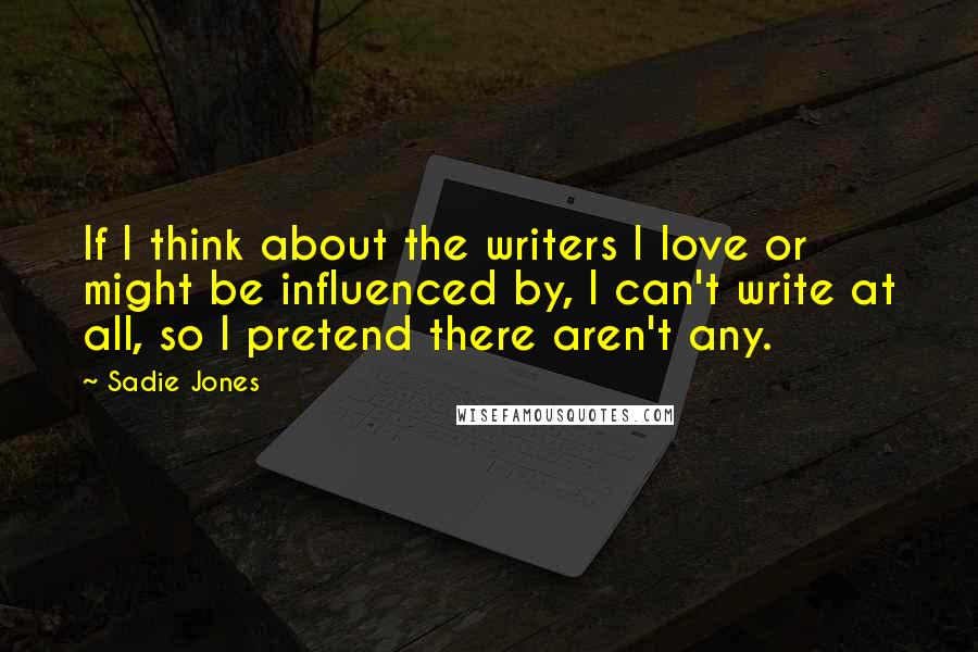 Sadie Jones Quotes: If I think about the writers I love or might be influenced by, I can't write at all, so I pretend there aren't any.