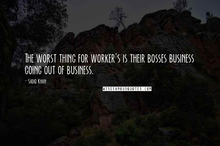 Sadiq Khan Quotes: The worst thing for worker's is their bosses business going out of business.