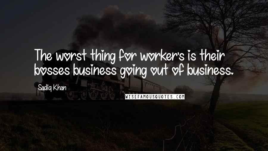 Sadiq Khan Quotes: The worst thing for worker's is their bosses business going out of business.