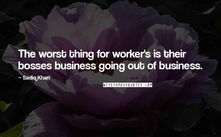 Sadiq Khan Quotes: The worst thing for worker's is their bosses business going out of business.