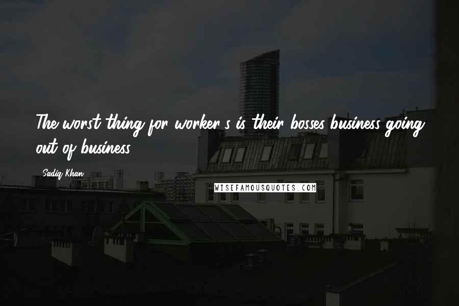 Sadiq Khan Quotes: The worst thing for worker's is their bosses business going out of business.