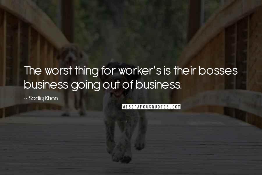 Sadiq Khan Quotes: The worst thing for worker's is their bosses business going out of business.