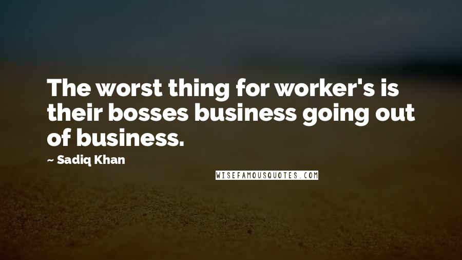 Sadiq Khan Quotes: The worst thing for worker's is their bosses business going out of business.