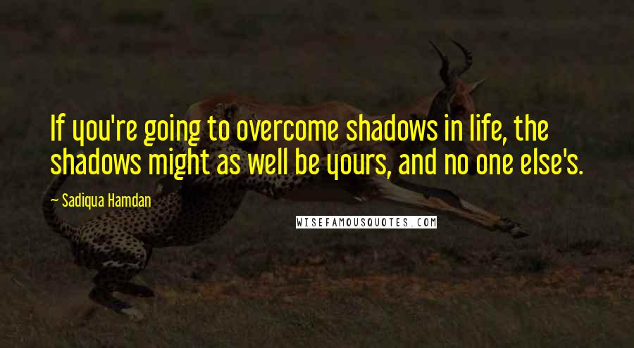 Sadiqua Hamdan Quotes: If you're going to overcome shadows in life, the shadows might as well be yours, and no one else's.