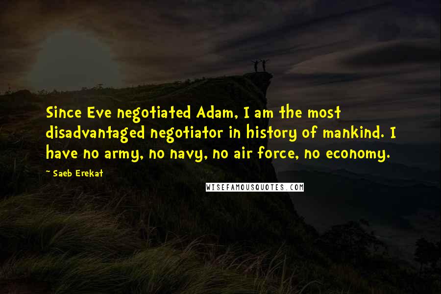 Saeb Erekat Quotes: Since Eve negotiated Adam, I am the most disadvantaged negotiator in history of mankind. I have no army, no navy, no air force, no economy.