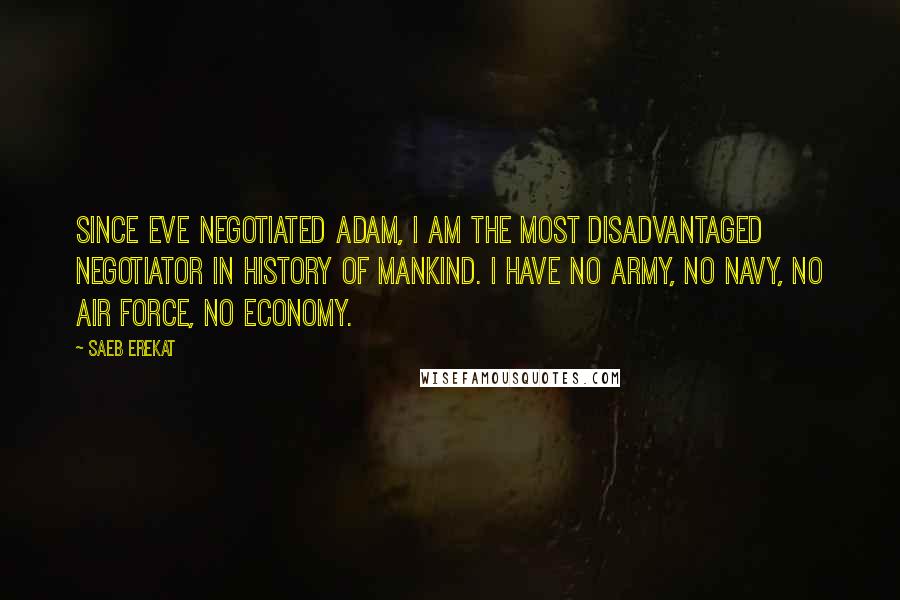 Saeb Erekat Quotes: Since Eve negotiated Adam, I am the most disadvantaged negotiator in history of mankind. I have no army, no navy, no air force, no economy.