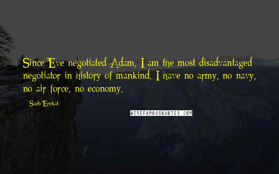 Saeb Erekat Quotes: Since Eve negotiated Adam, I am the most disadvantaged negotiator in history of mankind. I have no army, no navy, no air force, no economy.