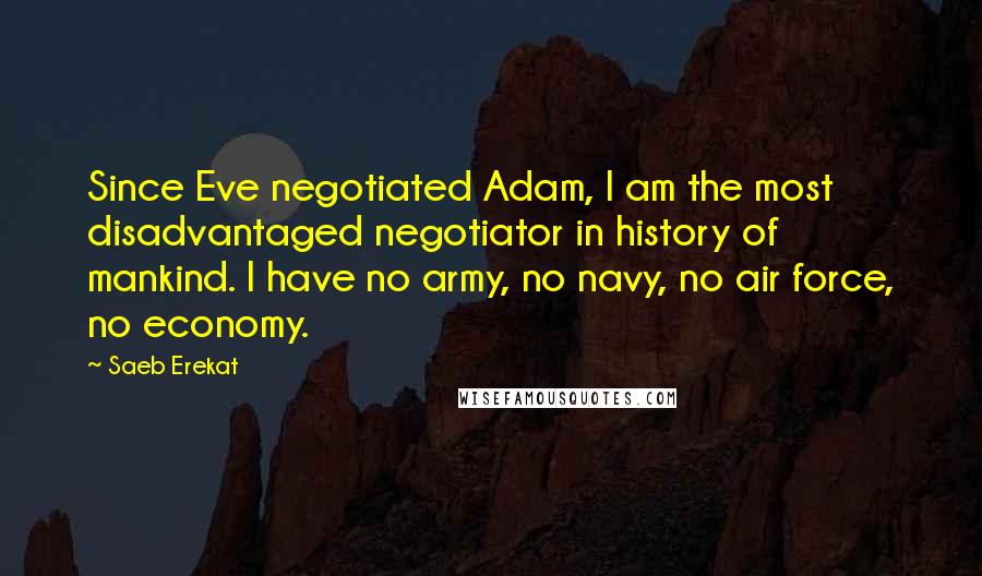 Saeb Erekat Quotes: Since Eve negotiated Adam, I am the most disadvantaged negotiator in history of mankind. I have no army, no navy, no air force, no economy.