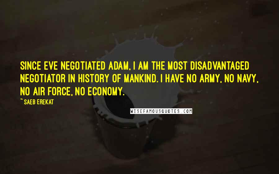 Saeb Erekat Quotes: Since Eve negotiated Adam, I am the most disadvantaged negotiator in history of mankind. I have no army, no navy, no air force, no economy.