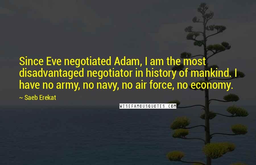 Saeb Erekat Quotes: Since Eve negotiated Adam, I am the most disadvantaged negotiator in history of mankind. I have no army, no navy, no air force, no economy.