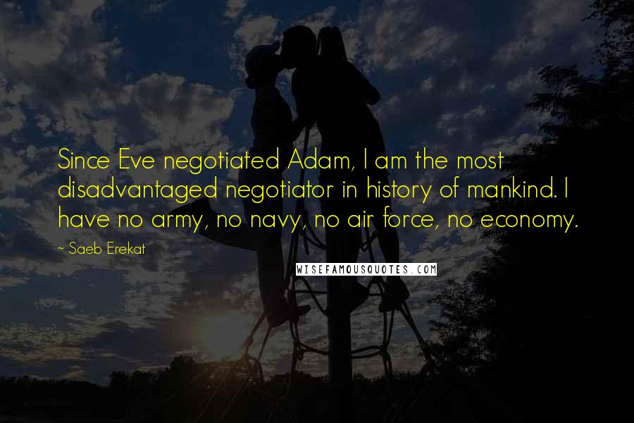 Saeb Erekat Quotes: Since Eve negotiated Adam, I am the most disadvantaged negotiator in history of mankind. I have no army, no navy, no air force, no economy.