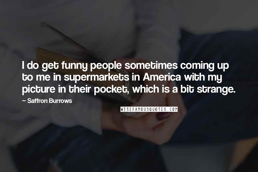 Saffron Burrows Quotes: I do get funny people sometimes coming up to me in supermarkets in America with my picture in their pocket, which is a bit strange.