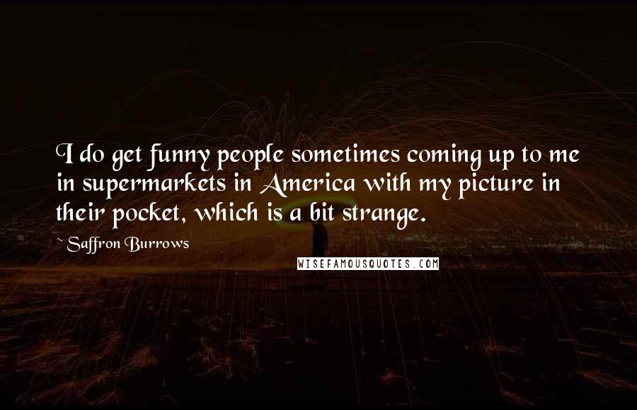 Saffron Burrows Quotes: I do get funny people sometimes coming up to me in supermarkets in America with my picture in their pocket, which is a bit strange.