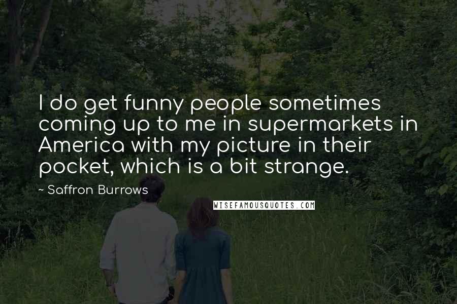 Saffron Burrows Quotes: I do get funny people sometimes coming up to me in supermarkets in America with my picture in their pocket, which is a bit strange.