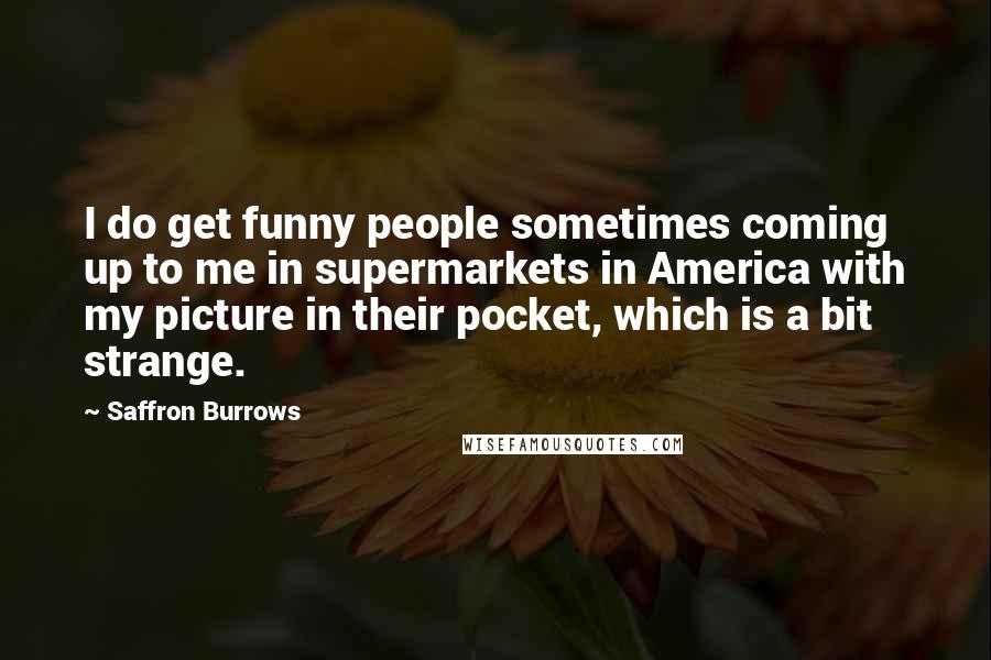 Saffron Burrows Quotes: I do get funny people sometimes coming up to me in supermarkets in America with my picture in their pocket, which is a bit strange.