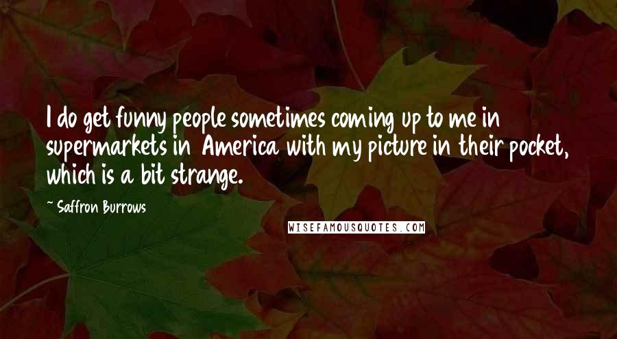 Saffron Burrows Quotes: I do get funny people sometimes coming up to me in supermarkets in America with my picture in their pocket, which is a bit strange.