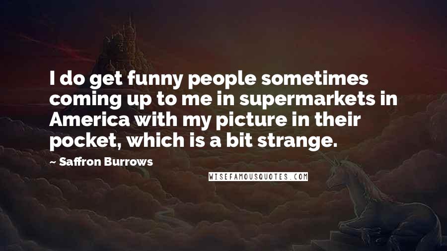 Saffron Burrows Quotes: I do get funny people sometimes coming up to me in supermarkets in America with my picture in their pocket, which is a bit strange.