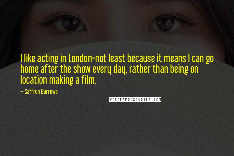 Saffron Burrows Quotes: I like acting in London-not least because it means I can go home after the show every day, rather than being on location making a film.