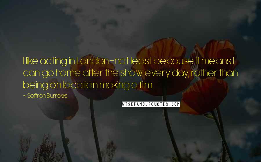 Saffron Burrows Quotes: I like acting in London-not least because it means I can go home after the show every day, rather than being on location making a film.
