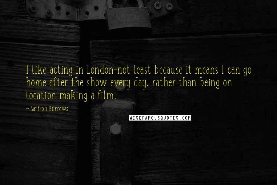 Saffron Burrows Quotes: I like acting in London-not least because it means I can go home after the show every day, rather than being on location making a film.