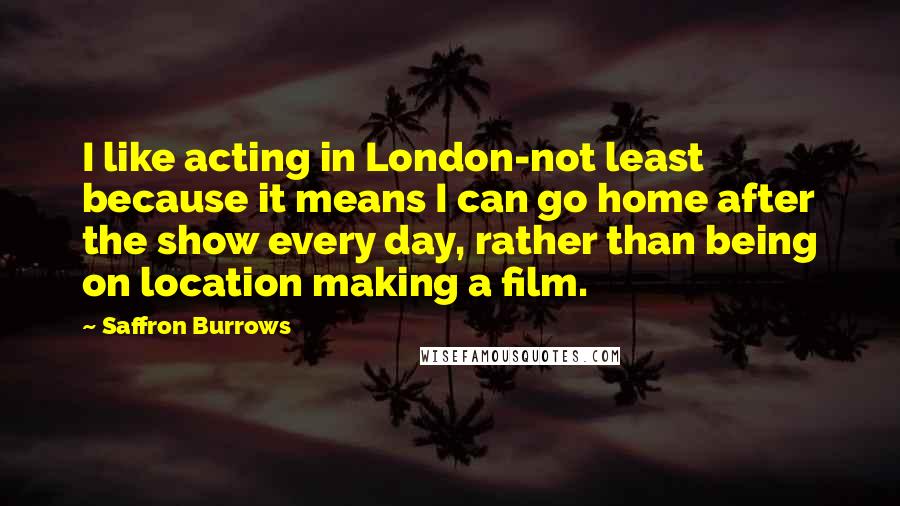 Saffron Burrows Quotes: I like acting in London-not least because it means I can go home after the show every day, rather than being on location making a film.