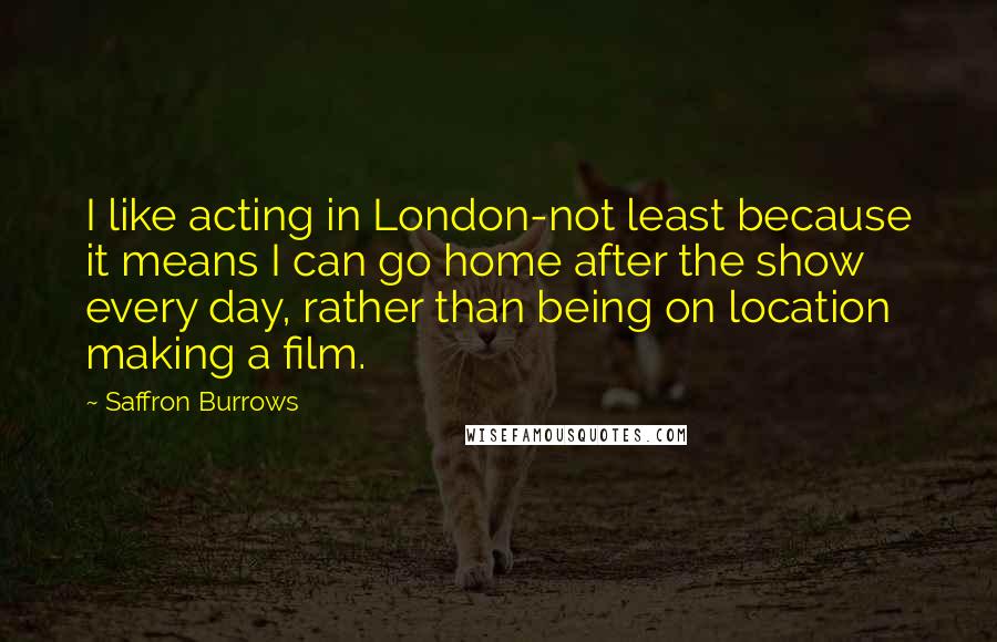 Saffron Burrows Quotes: I like acting in London-not least because it means I can go home after the show every day, rather than being on location making a film.