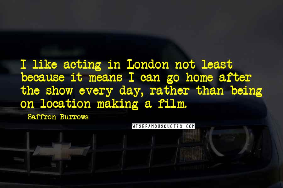 Saffron Burrows Quotes: I like acting in London-not least because it means I can go home after the show every day, rather than being on location making a film.