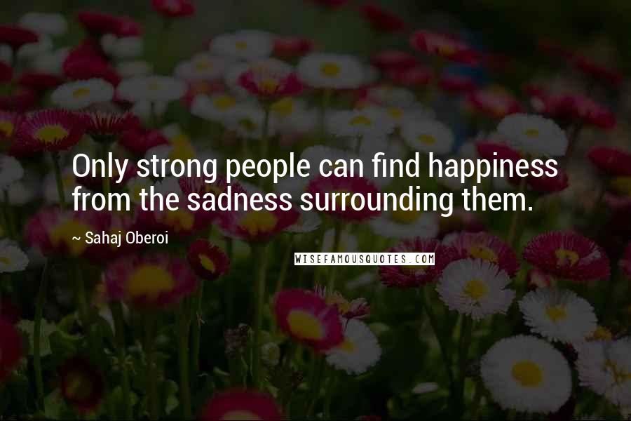 Sahaj Oberoi Quotes: Only strong people can find happiness from the sadness surrounding them.