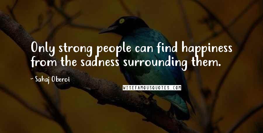 Sahaj Oberoi Quotes: Only strong people can find happiness from the sadness surrounding them.