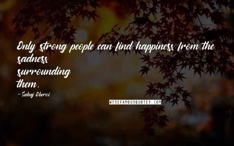 Sahaj Oberoi Quotes: Only strong people can find happiness from the sadness surrounding them.